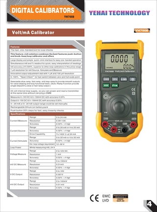 4
IEC61010-1
1000V
CAT.III
YH7008
EMC
LVD
Designed and Conforms to
Current Measure Resolution
Accuracy
0.001 mA
0.02% + 4 dgt
0
V
SOURCE
%
0000
00
mV/VLoop
CATI
mA COM
YH7008
POWER 25% 0-100%
MODE
X10
30V
+mA-SOUR
+mA-
MAX 30V
MAX
30V
MAX
SIMU
Volt/mA Calibrator
Features
The fast, one-handed tool for loop checks
This feature-rich solution combines the best features push-button
and knob-base loop calibrator and offers
Large display and simple, quick-click interface for easy one-handed operation
Simultaneous mA and % readout for quick, easy interpretation of readings
mA accuracy of 0.025%, superior to other loop calibrators in this price range
1 µA resolution for mA Source, Simulate and Measure
Innovative output adjustment dial with 1 µA and 100 µA resolution
0-100% “Span Check”for fast switch between zero and full scale point
Selectable slow ramp, fast ramp, and step ramp to provide smooth outputs
for valve slewing and loop functional tests. (Auto-Ramp Function provide
single step(25%),slow or fast ramp output )
24 volt internal loop supply, so you can power and read a transmitter
at the same time without carrying a DMM
Measures 0-10V DC & 0-100mV DC with accuracy 0.02%
Output 0-10V DC & 0-100mV DC with accuracy 0.02%
4 - 20 mA or 0- 20 mA output range could be set manually
Rechargeable lithium ion battery pack
Push button 25% steps for fast, easy linearity checks
Specifications
Range 0 to 24 mA
Ext. loop voltage requirement 12-30 V
Loop Power While measuring mA, 24 V
Voltage Measure
Range
Resolution
Accuracy
0 to 10V DC
1 mV
0.02% + 4 dgt
mV DC Measure
Range 0 to 100mV
Resolution
Accuracy
0.01mV
0.02% + 4 dgt
V DC Output
Range
Resolution
Accuracy
0 to 10V
0.001V
0.02% + 4 dgt
Range
Resolution
Accuracy
0 to 100mV
0.01 mV
0.02% + 4 dgt
Current Source
Range
Accuracy
Drive Capability
0 to 20 mA or 4 to 20 mA
0.02% + 4 dgt
To 1000 Ω at 20 mA
Current Simulate
Range
Accuracy
0 to 20 mA or 4 to 20 mA
0.02% + 4 dgt
DIGITAL CALIBRATORS
YH7008
YEHAI TECHNOLOGYYEHAI TECHNOLOGY
mV DC Output
Volt/mA Calibrator
 