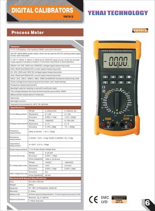 6
YH7012
IEC61010-1
1000V
CAT.III
Designed and Conforms to
0
YH7012 Process Calibrator/Multimeter
_
_
MAX
~
000V
200
Ω
22mA OFF
200
2K
20K
200K
2M
20M
200M
20KHz
2
20
V200
700
100020020
2
V
200m
20m
200m
200m
20m
2m
10V
100mV
20mV
20mA
A
A
1000V CAT II
1000V
700V
MAX
30V
_
_
_ _
~
~
Features
4 1/2 LCD display, max reading 19999, auto pole indication
YH7012
DIGITAL CALIBRATORS YEHAI TECHNOLOGYYEHAI TECHNOLOGY
24V.DC (30mA.MAX) power output, which can be used as 24V.DC working power supply
for two-wire instrument
Current Measurement
Range
Resolution
Accuracy
0-200mA DC
0.1 mA
0.05% + 7dgt
0.1 mA
1.5% + 35dgt
0-200mA AC
Voltage measurement
Range
Resolution
Accuracy
1000VDC
0.1 V
0.15% +3dgt
0-700 VAC
0.1 V
1% + 25dgt
Frequency
measurement
20Hz to 20 kHz, 1.5% + 15dgt
0-10V, 0-100mV, 0-20mV, 0-20mA and 0-22mA DC signal source, which can simulate
output signals of varieties of model II, III and other instruments in field calibration
200mV, 2V, 20V, 200V and 1000VDC voltage signal measuring scale
2mA, 20mA and 200mA DC current signal measuring scale
2V, 20V, 200V and 700V AC voltage signal measuring scale
2mA, 20mA and 200mA AC current signal measuring scale
200Ω, 2kΩ, 20kΩ, 200kΩ, 2MΩ, 20MΩand200mA resistance measuring scale
Diode voltage drop measuring and line break-and-make testing
Frequency measuring function
Backlight used for reading in site with insufficient light
The voltage between the input terminal and the grounding:1000V
Measurement speed:about 3 times/sec
Data hold
Backlight function
Operation environment:0~40℃; 20~80%RH
Specifications
Diode measurement 1.5 V shows diode voltage drop
Current Sourcing
Range
Accuracy
Drive Capability
0-22 mA
0.05% + 4dgt
1000 Ω @ 20 mA
DC voltage signal output
Range
Resolution
Accuracy
10VDC
1mV
0.05% + 4dgt
100mVDC
0.01mV
0.05% +4dgt
24DC voltage Sourcing
Accuracy
Drive Capability
2%
30 mA
Mechanical & General Specifications
Size 55 x 92 x 195 mm
Weight 600 g
Batteries Ni – MH rechargeable batteries
Warranty 2 years
Battery Life 50 hours typical (measurement), 12 hours typical (sourcing 12 mA)
Random, 2g, 5-500 Hz
1 meter drop test
Shock & Vibration
EMC
LVD
Resistance
measurement
to 20 MΩ , 0.5% + 5 dgt; 20 MΩ to 200 MΩ 5% + 5 dgt
Capacitance
measurement
to 100 F , 2.0 % + 10dgt
Process Meter
 