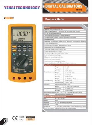 7
IEC61010-1
1000V
CAT.III
YH7013
EMC
LVD
Designed and Conforms to
Features
0000
A
INPUT 000%
YH7013 ProcessMeter
Spancheck
0%~100%
Press 2S
MIN MAX RANGE HOLD
FINECOARSE25%
AUTO STEP
mA
A
mA
output
mA
250Ω
mA HART
LOOP POWER
VCOMmAA POWER
LOOP
SOURCE SIMULATE
OUTPUT 0~24mA
Ω
Ω
mV
V
V
_
_
_
_
_
_
~
~
~
~
_ _
DC
AC/DC REL Hz
_
_ _
_
_
Min/Max/Average/Touch Hold/Relative modes
Diode test and continuity beeper
DC current source/loop calibrator
20 mA current source/simulator
Simultaneous mA and % of scale readout
Manual step (25%, coarse, fine) plus auto step and auto ramp
Current Measurement
Range
Resolution
Accuracy
Range
Resolution
Accuracy
0-10A
1 mA
0.2% + 2 dgt
0-40 mA/0-400mA
1μA/10μA
0.05% + 6 dgt
Current Sourcing
Range
Accuracy
Drive Capability
0-20 mA or 4-20 mA
0.05% +5dgt
1000 Ω @ 20 mA
Frequency 20Hz to 50 kHz, 0.05% + 5dgt
Voltage measurement
Range 0-1000 V DC /0-700 V AC
Resolution
Accuracy
0.1 mV to 1.0 V
0.03% + 5dgt
Resistance measurement to 4 MΩ, 1.2% + 5 dgt, 4 MΩ to 40 MΩ 0.5% + 50 dgt
Diode test 2.4 V shows diode voltage drop
DMM and loop calibrator in one tool
Clear LCD with backlight; 4,000 counts (30,000 counts for dc current)
Ni – MH rechargeable batteries
1000V overload protection on V, ohms, frequency
25% Manual Step plus Auto Step and Auto Ramp on mA output
Digital multimeter
Measure ac and dc volts, ac and dc current, resistance, continuity, and frequency
0.1% dc voltage accuracy
0.05% dc current accuracy, 1μA resolution to 30 mA
Simultaneous mA and % of scale readout
True rms ac voltage measurement to 1 kHz
Frequency measurement to 20 kHz
Specifications
Mechanical & General Specifications
Size 40 x 100 x 200 mm
Weight 600 g
Batteries Ni – MH rechargeable batteries
Warranty 1 year
Battery Life 50 hours typical (measurement), 12 hours typical (sourcing 12 mA)
Shock & Vibration Random, 2g, 5-500 Hz/1 meter drop test
YH7013
DIGITAL CALIBRATORSYEHAI TECHNOLOGYYEHAI TECHNOLOGY
Process Meter
 