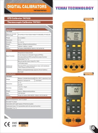 8
IEC61010-1
1000V
CAT.III
RTD Calibrator YH7020
Thermocouple Calibrator YH7021
YH7020
YH7021
EMC
LVD
F
00
0001
℃
Ω
OUTPUT
RTD
TYPE
POWER
+25% 100%
INPUT
OUTPUT
2W/3W/4W
-25% 0%
Pt100
JIS
℃/
YH7020 RTD CALIBRATOR
0
℃
OUTPUT
0
C.J.C
TYPE J
POWER
YH7021 THERMOCOUPLE CALIBRATOR
Designed and Conforms to
Specifications
Measure/ simulate
RTD or Ohm
Pt10/Pt50/ Pt100/ Pt200/ Pt500/ Pt1000(385)/ Pt100(JIS)
YH7020/YH7021
DIGITAL CALIBRATORS YEHAI TECHNOLOGYYEHAI TECHNOLOGY
YH7020
Range
Resolution
Accuracy
Weight
Size
Battery
0Ω to 3200Ω
0.1Ω
0.1Ω to1Ω
Approx.350g(including battery)
190mm×89mm×42mm
9V battery ANSI/NEDA/1604A or IEC 6LR619V
Basic Function
Temperature measurement
(It can measure or simulate 7 types of RTDs)
Simulate additional RTD using Ohms output function
(Selectable ºF or ºC)
Additional
Functions
Manual operate output range 0%-100%
±25%step output
Simulate RTD output temperature value and resistance
value display simultaneously
Battery rechargeable(large capacity lithium battery)
Features
Back light
Specifications
Range
Resolution
Measure / simulate thermocouple
Measure / simulate mV
-200 to 1800°C, depending on type
-10 to75mV
0.1°C
0.01mV
±(0.3°C + 10µV)
YH7021
Measure temperature from TC output
Weight
Size
Battery
Approx. 350g(including battery)
190* 89*42mm
Single 9V battery ANSI/NEDA /1604A or IEC 6LR619V
Features
Simulate TC output
Operable with eight types of thermocouples
Calibrate linear TC transmitter with mV source function
Selectable °F or °C
Accuracy
±0.02%
 