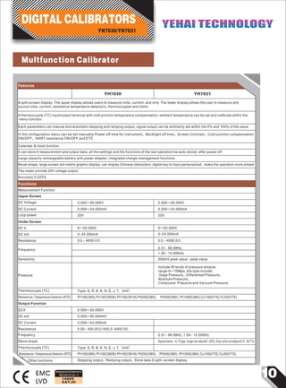 101000V
CAT.III
EMC
LVD
Features
A split-screen display. The upper display allows users to measure volts, current, and only. The lower display allows the user to measure and
source volts, current, resistance temperature detectors, thermocouples and ohms
A thermocouple (TC) input/output terminal with cold junction temperature compensation, ambient temperature can be set and calibrate within the
menu function
Each parameters can manual and automatic stepping and ramping output, signal output can be arbitrarily set within the 0% and 100% of the value
Measurement Function
Upper Screen
DC Voltage 0.000—30.000V 0.000—30.000V
DC Current 0.000—24.000mA 0.000—24.000mA
Loop power 25V
Under Screen
DC V 0—20.000V 0—20.000V
DC mA 0-24.000mA 0-24.000mA
Resistance 0Ω~ 4000.0Ω 0Ω~ 4000.0Ω
Frequency
Sensitivity 200mV peak value ~peak value
Pressure
Include 40 kinds of pressure module,
range:0—70Mpa, the type include:
Gage Pressure、Differential Pressure、
Absolute Pressure、
Compound Pressure and Vacuum Pressure.
0.01~ 99.99Hz,
1.00~ 15.00KHz
25V
Thermocouple (TC) Type: S, R, B, K, N, E, J, T,（mV）
Resistance-Temperature Detector (RTD) Pt100(385) Pt100(3926) Pt100(3916) Pt200(385) Pt500(385) Pt1000(385) Cu100(ITS) Cu50(ITS)
Output Function
DCV 0.000—20.000V
DC mV 0.000—90.000mV
Calendar & clock function
It can store 8 measurement and output data, all the settings and the functions of the last operation be auto-stored after power off
Large capacity rechargeable battery with power adapter, integrated charge-management functions
Novel shape, large screen dot-matrix graphic display, can display Chinese characters, digital key to input personalized , make the operation more simple
The meter provide 24V voltage output
Accuracy:0.025%
Functions
YH7030/YH7031
DIGITAL CALIBRATORS YEHAI TECHNOLOGYYEHAI TECHNOLOGY
YH7030 YH7031
In the configuration menu can be set manually:Power off time for instrument、Backlight off time、Screen Contrast、Cold junction compensation
ON/OFF、HART resistance ON/OFF and ETC
Designed and Conforms to
Wave shape
Thermocouple (TC)
Resistance-Temperature Detector (RTD)
Other functions
IEC61010-1
Resistance 5.00~ 400,00Ω/400,0-4000,0Ω
Frequency 0.01~ 99.99Hz, 1.00~ 15.00KHz
Square wave, -0.1V gap, range can adjust(0 ~20V), Duty cycle can adjust (0.3~ 99.7%)
Type: S, R, B, K, N, E, J, T,（mV）
Pt100(385) Pt100(3926) Pt100(3916) Pt200(385) Pt500(385) Pt1000(385) Cu100(ITS) Cu50(ITS)
Stepping output、Ramping output、Store data A split-screen display.
DC Current 0.000—24.000mA
Multfunction Calibrator
 