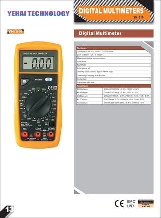 13
IEC61010-1
1000V
CAT.III
YH1010
EMC
LVD
Designed and Conforms to
Features
YH1010
0
DIGITAL MULTIMETER
00
OFF 200m
2
20 V
200
1000
750
200
20M
2M
200K
20K
2K
Ω
200
200μ
2m
20m
10A
A 200m
200m 20m
10A
2m
hFE
V
E C B E
PNP
NPN
A
COM VΩmA10A
20A 15SEC MAX
UNFUSED
MAX
750V
1000V
MAX 200mA
IEC61010-1
CAT III600V
CAT II1000V
20
2
Conform to the IEC 1010-1 CAT III 600V
CAT III 600V CAT II 1000V
Maximum value measurement
Data hold
Back light
Auto power off
Continuity Checking With Buzzer
Diode test
Transistor hFE test
DC Voltage 200m/2/20/200V±0.5%, 1000V±0.8%
Display:2000 counts, digit is 16mm high
Functions
AC Voltage
DC Current
AC Current
Resistance
200m/2/20/200V±0.8%, 750V±1.2%
200µ/2m/20mA±0.8%, 200mA±1.2%, 10A±2.0%
2m/20mA±1.2%, 200mA±1.8%, 10A±3.0%
200/2k/20k/200k/2MΩ±0.8/%, 20MΩ±1.0%
YH1010
DIGITAL MULTIMETERSYEHAI TECHNOLOGYYEHAI TECHNOLOGY
Digital Multimeter
 