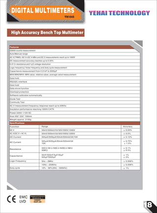 Linear Frequency
18
IEC61010-1
1000V
CAT.III
53000 counts measurement
Auto/Manual range
AC V(TRMS) /AC V+DC V/dBm and DC V measurements reach up to 1000V
DC measurement accuracy reaches up to 0.03%
0.01Ω resistance and 1µV voltage resolution
Logic frequency/ linear frequency and duty cycle measurement
Capacitance measurement from 0.01nF to 5000µF
MAX/MIN/MAX-MIN value, relative value, average value measurement
Data hold
RS232C interface
Data hold
Data strore function
Overload protection
Software calibrates automatically
Diode Test
Continuity Test
AC V measurement frequency response reach up to 20KHz
Insulation performance reaching 1000V CATII
Power:220V/ 110V AC
Size:350* 250* 100mm
Weight:approx. 2100g
Function
DC V
AC V(DC V + AC V)
DC Current
AC Current
Resistance
Capacitance
Range
50mV/500mV/5V/50V/500V/1000V
50mV/500mV/5V/50V/500V/1000V
500µA/5000µA/50mA/500mA/5A/10A
500µA/5000µA/50mA/500mA/5A
10A
500Ω/5KΩ/50KΩ/500KΩ/5MΩ
50MΩ
50nF/500nF/5µF/50µF
500µF/5000µF
± 0.03%
± 0.5%
± 0.15%
± 0.75%
± 1.5%
± 0.1%
± 0.5%
± 1%
± 2%
Accuracy
EMC
LVD
Designed and Conforms to
Features
Specifications
Logic Frequency 5Hz ~ 2MHz
10Hz ~ 200KHz
10% ~ 90%(5Hz ~ 500kHz)
± 0.006%
± 0.006%
± 1%
YH1045
DIGITAL MULTIMETERS YEHAI TECHNOLOGYYEHAI TECHNOLOGY
Duty cycle
High Accuracy Bench Top Multimeter
 