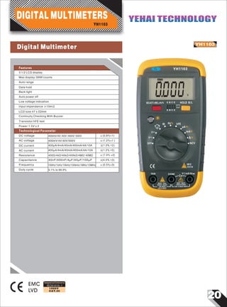 20
IEC61010-1
1000V
CAT.III
YH1103
EMC
LVD
0
YH1103
SELECT+REL+Hz% E B C E HOLD B/L
E B C E
N P N
P N P
Hz% hFE
NCV
A
IEC
1010
COM10A
10A MAX
UN FUSED
Cx
400mA MAX
CAT.II 600V MAX
VΩmA Hz
OFF
~
000V
EACH 15min
MAX 10se 600V MAX
V
V
~
~mA
μA
~
Ω
Designed and Conforms to
Features
3 1/2 LCD display
YH1103
DIGITAL MULTIMETERS YEHAI TECHNOLOGYYEHAI TECHNOLOGY
Auto range
Data hold
Back light
Auto power off
Low voltage indication
Input impendance ≥10mΩ
Continuity Checking With Buzzer
Transistor hFE test
Max display:3999 counts
LCD size:47 x 22mm
Power:1.5V x 2
400mV/4V /40V /400V/ 500V
400mV/4V/40V/500V
±(1.0% +2)
±(1.2% +5)
±(1.0% +2)
±(4.0% +3)
±(0.5%+3)
0.1% to 99.9%
DC voltage ±(0.8%+1)
AC voltage ±(1.2%+1 )
DC current 400µA/4mA/40mA/400mA/4A/10A
AC current 400µA/4mA/40mA/400mA/4A/10A
Resistance 400Ω/4kΩ/40kΩ/400kΩ/4MΩ/ 40MΩ
Frequency
Capacitance 40nF/400nF/4µF/40µF/100µF
100Hz/1kHz/10kHz/100kHz/1MHz/10MHz
Duty cycle
Technological Parameter
Digital Multimeter
 