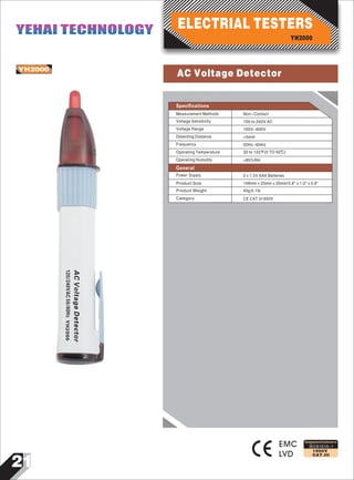 21
IEC61010-1
1000V
CAT.III
YH2000
EMC
LVD
ACVoltageDetector
120/240VAC50/60HzYH2000
Designed and Conforms to
Specifications
Measurement Methods
Voltage Sensitivity
Voltage Range
Detecting Distance
Frequency
Operating Temperature
Non-Contact
100 to 240V AC
100V~600V
<5mm
50Hz~60Hz
32 to 122 F(0 TO 50℃)
Operating Humidity <85%RH
Product Size
Product Weight
Category
Power Supply 2×1.5V AAA Batteries
148mm×25mm×20mm/5.8"×1.0"×0.8"
40g/0.1Ib
CE CAT.III 600V
General
YH2000
ELECTRIAL TESTERSYEHAI TECHNOLOGYYEHAI TECHNOLOGY
AC Voltage Detector
 