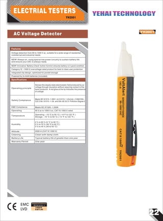 22
IEC61010-1
1000V
CAT.III
YH2001
EMC
LVD
~VoltAlertSENSITIVITYRANGE
90-1000VAC1AC-ACATII1000VYH2001
Designed and Conforms to
Features
Voltage detection from 90 to 1000 V ac, suitable for a wide range of residential,
commercial and industrial needs
NEW! Always on, using special low power circuitry to sustain battery life
and ensure your 2AC is always ready
NEW! Innovative 'Battery Check' button function ensures battery is in good condition
Category IV -1000 V overvoltage rated product for best in class user protection
Integrated clip design, optimized for pocket storage
Powered by 2x AAA batteries (included)
Operating principle
Senses the steady state electrostatic field produced by ac
voltage through insulation without requiring contact to the
bare conductor. A red glow at the tip indicates the presence
of voltage.
Safety Compliance
Meets IEC 61010-1:2001, UL 61010-1 (2nd ed.), CAN/CSA-
C22.2 No. 61010-1-04, and ISA-82.02.01 Pollution Degree 2
Specifications
EMC Compliance Meets IEC 61326-1:2006
Operating 90 V ac to 1000 V ac, CAT IV 1000 V rated
Temperature
Operating: -10 °C to 50 °C (-14°F to 122 °F )
Storage: -10 °C to 50 °C (-14 °F to 122 °F )
Humidity
0 % to 95 % (0 °C to 30 °C )
0 % to 75 % (30 °C to 40 °C )
0 % to 45 % (40 to 55 °C)
Altitude 2000 m (CAT IV 1000 V)
Cleaning Clean with damp cloth
Battery Life Typical battery life of greater than one year
Warranty Period One year
YH2001
ELECTRIAL TESTERS YEHAI TECHNOLOGYYEHAI TECHNOLOGY
AC Voltage Detector
 
