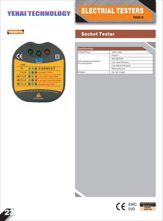 23
IEC61010-1
1000V
CAT.III
YH2010
1 1 m A 2 3 0 V 5 0 H A Z
T O N E
O N
P U L S E
P U L S E
P U L S E
P U L S E
C O R R E C T
MISSING EARTH
LIVE EARTH REVERSE
LIVE NEUTRAL REVERSE
MISSING NEUTRAL
YH2010
EMC
LVD
Designed and Conforms to
Voltage Range
LED Indicating Conditions
of Circuit Socket
100V~230V
Correct
Missing Earth
Live-Earth Reverse
Live-Neutral Reverse
Specifications
Category
Missing Neutral
CE CAT.II 600V
YH2010
ELECTRIAL TESTERSYEHAI TECHNOLOGYYEHAI TECHNOLOGY
Socket Tester
 