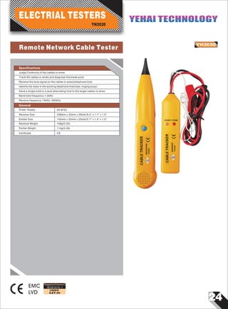 24
IEC61010-1
1000V
CAT.III
CABLETRACKER
RECEIVER
YH2020
CABLETRACKER
SENDER
YH2020
CONT TONE
YH2020
EMC
LVD
Designed and Conforms to
Specifications
Judge Continuity of the cables or wires
Track the cables or wires,and diagnose the break point
Receive the tone signal on the cables or wires(telephone line)
Identify the state in the working telephone line(clear,ringing,busy)
Send a single solid or a dual alternating tone to the target cables or wires
Send tone frequency:1.5kHz
Receive frequency:100Hz 300k~ Hz
General
Power Supply 9V 6F22
238mm×43mm×26mm/9.4"×1.7"×1.0"
CE
Receiver Size
Emitter Size
Receiver Weight
Emitter Weight
Certificate
114g/0.3Ib
106g/0.2Ib
145mm×35mm×25mm/5.7"×1.4"×1.0"
YH2020
ELECTRIAL TESTERS YEHAI TECHNOLOGYYEHAI TECHNOLOGY
Remote Network Cable Tester
 