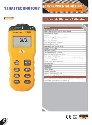 25
IEC61010-1
1000V
CAT.III
YH2030
EMC
LVD
000m
Laser&Sensor
exposure
Laser Tape YH2030
LIGHT
READ
MEM
INPUT
MEM
RECALL
FT/M
Designed and Conforms to
Features
ENVIRONMENTAL METERS
YH2030
YEHAI TECHNOLOGYYEHAI TECHNOLOGY
Ultrasonic Distance Estimator
Calculates area and volume
Laser to target the point to which you want to measure
Auto converts feet to meters
Back light
Measurement range: 0.6 to 15m (2 to 50 feet)
Accuracy: ±0.5%±1dgt
Resolutions: 0.01m(1feet)
Aperture angle: approx. ±5 degrees
Recommended use: Indoor
Measurement range: 0.6~15m (2'~50')
Accuracy: ±0.5%±1dgt
Resolutions: 0.01m (1')
Aperture angle: approx. ±5 degrees
Laser Diode type: Red laser diode 650nm
Power supply: 9V block battery
Battery life:10 hours of continuous dynamic measurement with alkaline battery
Dimensions: 137X59X39mm
Weight: approx. 150g (include battery)
Calculation range:
Length: 9999m
Area 99999m²
Volume 99999m3
Operation Environment:
Operating temperature: 0°C to 40°C
Still air and hard target surface for accurate measurement
For long distance measuring (between12m~15m),the relative humidity should
be above 48% and target size of at least 3m by 3m
Important Note
 