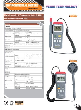 Digital Humidity & Temperature Meter YH2060
Digital Anemometer YH2040
YH2060
YH2040
Accord with IEC1010 standard
Numerical Display
Measurement range
Humidity
Temperature
Resolution
0.1℃, 0.1℉
Accuracy
±2.5%RH AT 25℃
±0.7℃, ±1.4℉
Response time
75 SEC. in slowly moving air
40 sec. in slowly moving air
RS-232C Interface
Data hold
MAX/MIN value measurement
Auto power off
Back light
Power requirements
one 9V battery 006P IR IEC 6F22 OR
NEDA 1604
4 Digital liquid crystal display
0%~100%RH
- 20℃ ~ +60℃, -4℉ ~ +140℉
Humidity 0.1%RH
Humidity
Humidity
Battery
9VDC /30MaAC adapter
Φ3.5mm X 1.35mm
Minimum plug
diameter
Temperature
Temperature
Temperature
Features
YH2060/YH2040
ENVIRONMENTAL METERS YEHAI TECHNOLOGYYEHAI TECHNOLOGY
YH2060
Dimension
183 (L) X 74 (W) X 33 (H)mm
208 (L) X 15 (D)mm
APPROX.300g (including battery)
Meter
Sensor Probe
Weight
26
IEC61010-1
1000V
CAT.III
EMC
LVD
Designed and Conforms to
Data hold
Back light
1999 counts, digit is 20mm highDisplay
YH2040
Measurement
2 ~ 98.5±2.0%
0.8 ~ 58.3±2.0%
9V (6F22) x 1
183(L) x 74 (W) x 33(H)mm
208(L) x 72 (D)mm
ft/s
knots
Meter size
Probe size
Size
Power
0.4 ~ 30.0±2.0%
Weight
m/s
1.4 ~ 108±2.0%
Approx. 350g (including battery)
km/h
 