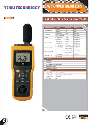 27
IEC61010-1
1000V
CAT.III
0000000
Environment Multimeter
AVG
POWER SET
TEMP/%RH
MODE
dB
UNIT HOLD B.L
ANEMO
LUX
Sensor exposure
0
YH2061
YH2061
Multi-Function Environment Tester
EMC
LVD
Designed and Conforms to
Data Hold
Auto Ranging
Temperature
Humidity
Light
Anemometer
Air Flow(CMM)
Air Flow(CFM)
Sound Level
-10~60℃
14~140 F
0.1℃ ±1℃
0.1 F ±2 F
20%~80%RH
<20% or>80%RH
0.1RH ±3.0%RH
±5.0%RH
0~50000LUX 1 LUX ±(5.0%+10)
0.4~20m/s 0.1m/s ±(3.0%+10)
1.4~72Km/h 0.1Km/s ±(3.0%+10)
1.3~65.7ft/s 0.1ft/h ±(3.0%+10)
0.8~38.9knots 0.1knots ±(3.0%+10)
0~999900CMM 0.1CMM(<1000CMM)
1CMM(>1000)
±(3.0%+10)
0~999900CFM 0.1CFM(<1000CFM)
1CFM(>1000CFM)
±(3.0%+10)
30~130dB(A)
35~130dB(C)
0.1dB ±1.5dB
Specifications Range Resolution Accuracy
Features
Auto/Manual Power Off
1×9V 6F22 Battery
280mm×89mm×50mm/11.0"×3.5"×2.0"
430g/0.9Ib
CE
Power Supply
Product Size
Product Weight
Certificate
AVG/MAX/MIN/DIF(MAX-MIN)
Low Battery Display
General
YH2061
ENVIRONMENTALMETERSYEHAI TECHNOLOGYYEHAI TECHNOLOGY
 