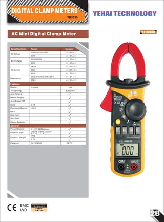 28
IEC61010-1
1000V
CAT.III
AC Mini Digital Clamp Meter YH3330
EMC
LVD
Designed and Conforms to
Range AccuracySpecifications
OFF
OFF
V~
~
2A
200A
600V CAT.III
MAX 200A
600A
~
~
20A
0
Ω
~
~
YH3330
SEL MAX RAN HOLD
AUTO-POWER OFF
AC CLAMP METER
00AAC~
COM INPUT
600V
CAT.III
MAX 600V~
AC Current
AC Voltage
±（1.0%+5）
2A/20A
200A
2V/20V/200V
±（3.0%+10）
±（2.5%+10）
DC Voltage
±（0.8%+2）200mV/2V/20V/200V
600V ±（1.0%+2）
600V ±（1.2%+5）
600A ±（1.5%+5）
Resistance
200Ω/2KΩ/20KΩ/200KΩ/2MΩ
±（2.0%+5）20MΩ
±（1.2%+2）
Display
Auto Ranging
Manual Ranging
<50Ω
Data Hold
Counts
Auto Power Off
Diode
MAX
Continuity Buzzer
2000
Jaw Opening Φ26mm/1.0"
2.7V
Work Light
Display Backlight
Features
Power Supply
Product Size
3×1.5V AAA Batteries
208mm×78mm×35mm/
8.2"×3.1"×1.4"
340g
General
Product Weight
Category CAT.III 600V
0.7Ib
CE ETL
YH3330
DIGITAL CLAMP METERS YEHAI TECHNOLOGYYEHAI TECHNOLOGY
 