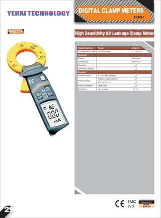 29
IEC61010-1
1000V
CAT.III
YH3331
EMC
LVD
Designed and Conforms to
Range AccuracySpecifications
USE ONLY
INSULATED
CABLE
MAX
600V CAI III
MAX
31mm
YH3331CLAMP LEAKER
HOLD
60A
2mA
20mA
0
AC
mA
~
00
AC Current(50Hz~60Hz) 2mA/20mA/60A ±（2.0%+5）
Display
Data Hold
Jaw Opening
2000 Counts
Φ31mm/1.2"
Features
Low Battery Display
Power Supply
Product Size
2×1.5V AAA Batteries
176mm×59mm×29mm/
6.9"×2.3"×1.1"
General
Product Weight
Category CAT.III 600V CE ETL
150g/0.3Ib
YH3331
DIGITAL CLAMP METERSYEHAI TECHNOLOGYYEHAI TECHNOLOGY
High Sensitivity AC Leakage Clamp Meter
 