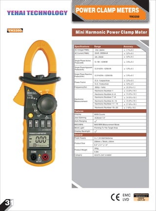 31
IEC61010-1
1000V
CAT.III
Mini Harmonic Power Clamp MeterYH3350
EMC
LVD
Designed and Conforms to
AC Voltage(TRMS) ±（1%+5）10V~600V
AC Current(TRMS)
Single Phase Active
Power(kW)
2mA~3999mA
4A~200A
0.1W~120KW
±（2%+5）
±（2%+5）
±（3%+5）
Single Phase Apparent
Power(kVA) 0.01kVA~120kVA ±（3%+5）
Single Phase Reactive
Power(kVAr) 0.01kVAr~120kVAr ±（3%+5）
Specifications Range Accuracy
Power Factor
Frequency(Hz)
Harmonic
Measurement
0.3~1capacitive
0.3~1inductive
30Hz~1kHz
Harmonic Number:1
Harmonic Number:2~6
Harmonic Number:7~8
Harmonic Number:9~10
Harmonic Number:11~15
Harmonic Number:16~20
±（2%+2）
±（2%+2）
±（0.5%+1）
±（3.0%+10）
±（3.5%+10）
±（4.5%+10）
±（5.0%+10）
±（7.0%+10）
±（10%+10）
Display
Work Light
MAX/MIN
6000 Counts
Jaw Opening Φ26mm/1.0"
Auto Ranging
Display Backlight
MAX/MIN Measurement Mode
Pointing To The Target Area
Features
General
Power Supply
Product Size
Product Weight
Category CE ETL CAT.III 600V
3×1.5V AAA Batteries
208mm×78mm×35mm
8.2"×3.1"×1.4"
0.8Ib
350g
00000
OFF
MAX 600V~
COM V
CAT.III
600V
AC
m A
POWER CLAMP METER
AUTO-POWER OFF
MAX
MIN MODE
OFF
mA
~
~
~
~
~
A
V
W
kW600V CAT.III
MAX 200A
PEAK
m A Hz
YH3350
POWER CLAMP METERS
YH3350
YEHAI TECHNOLOGYYEHAI TECHNOLOGY
 