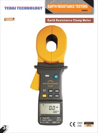35
IEC61010-1
1000V
CAT.III
Earth Resistance Clamp MeterYH3001
EMC
LVD
0mA
0
001%
HOLD
EARTH RESISTANCE
MEM A
AL Ω
A 1mA~20A 600V:
Ω :
:AL
0.01Ω~1200Ω CAT III
1Ω~100Ω MEM:1~99
Y
C
L A M P
H30
1
-
-
-
-
0
Designed and Conforms to
YH3001
EARTHRESISTANCETESTERSYEHAI TECHNOLOGYYEHAI TECHNOLOGY
 