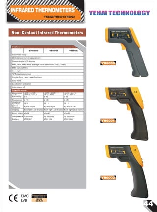 44
IEC61010-1
1000V
CAT.III
Non-Contact Infrared Thermometers
EMC
LVD
YH6001
YH6000
YH6002
YH6000 INFRARED THERMOMETER
D1500
1000
500
D : S = 12:1
S 125
84
42
Unit:mm Range:-32℃-375℃
YH6001 INFRARED THERMOMETER
D 1500 1000
500
D : S = 12:1
S 125
84
42
Unit:mm Range:-20℃-350℃
YH6002 INFRARED THERMOMETER
D 1500 1000
500
D : S = 12:1
S 125
84
42
Unit:mm Range:-20℃-537℃
Designed and Conforms to
Automatic range
Wide temperature measurement
Double digital LCD display
MAX, MIN, MAX-MIN, average value selectable(YH63, YH65)
MAX value (YH64)
Back light
℃/℉display selection
Single-Spot Laser Laser Sighting
Data hold
Low battery indication
Auto power off
Measurement
Range
Emissivity
Resolution
Distance to
Spot Ratio
-32℃～375℃
-25.6℉～707℉
0.95
0.1℃
12 : 1
-20℃～320℃
-4℉～608℉
0.95
12 : 1
-20℃～537℃
-4℉～999℉
0.1℃ 0.1℃
12 : 1
0.95
Features
Specifications
Optical
Response
Display
Laser power
Auto power off
Battery
8μm to 14μm
Back light LCD display
<1mW
7 Seconds
6F22 (9V)
8μm to 14μm
Back light LCD display
<1mW
10 Seconds
6F22 (9V)
8μm to 14μm
Back light LCD display
<1mW
10 Seconds
6F22 (9V)
YH6000/YH6001/YH6002
INFRARED THERMOMETERS YEHAI TECHNOLOGYYEHAI TECHNOLOGY
YH6000 YH6001 YH6002
 
