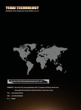 Shenzhen Yehai Technology Development Co., Ltd
ADDRESS：Room No.216, jiangong Building, NO. 5 Langshan 2nd Road, North Area,
Science&Technology Park, Nanshan District, Shenzhen, China.
TEL： + 8 6 (755)33151230
FAX： + 8 6 (755)26502620
P. C ： 518057
ADDRESS：Room No.216, jiangong Building, NO. 5 Langshan 2nd Road, North Area,
Science&Technology Park, Nanshan District, Shenzhen, China.
TEL： + 8 6 (755)33151230
FAX： + 8 6 (755)26502620
P. C ： 518057
YEHAI TECHNOLOGYYEHAI TECHNOLOGYYEHAI TECHNOLOGY
SHENZHEN YEHAI TECHNOLOGY DEVELOPMENT CO.,LTD.
 