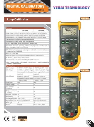 2
1000V
CAT.III
YH7005
YH7006
EMC
LVD
0004
000
mA
SIMULATE %
POWER 25% 0-100%
MODE
X10
N.C. N.C.
COM
30V
MAX
CATI
Large display and simple, quick-click interface for easy one-handed operation
Simultaneous mA and % readout for quick, easy interpretation of readings
mA accuracy of 0.025%, superior to other loop calibrators in this price range
1 µA resolution for mA source, simulate and measure
Push button 25% steps for fast, easy linearity checks
0-100% “span check” for fast confirmation of zero and span
Selectable slow ramp, fast ramp, and step ramp to provide smooth outputs for
valve slewing and loop functional tests
Features
24 volt internal loop supply, so you can power and read a transmitter at the same
time without carrying a DMM
Measures V dc to 28 V
YH7005 Loop Calibrator
DIGITAL CALIBRATORS
YH7005/YH7006
YEHAI TECHNOLOGYYEHAI TECHNOLOGY
YH7005 YH7006
0~28.000V ± (0.025% + 4dgt)
0~24.000mA ± (0.025% + 4dgt)
DC mA Output
Source output mA or Simulate
output mA
Loop power output mA
0~20.000mA or 4.000~20.000mA
± (0.025% + 2dgt)
Source output mA or Simulate
output mA
Loop power output mA
0~20.000mA or 4~20mA
± (0.025% + 2dgt)
DC Volts Input 0~28.000V ± (0.025% + 4dgt)
DC mA Input 0~24.000mA ± (0.025% + 4dgt)
Specifications
IEC61010-1
Designed and Conforms to
Single 9V battery that is easily changed without braking calibration seal
0 - 20 mA or 4 - 20 mA default start up modes
Innovative output adjustment dial with 1 µA and 100 resolution
HART ™ mode connects 250 Ω resistor in series with 24 V loop for compatibility
with HART communicators
000
-25
mA
%
Loop Calibrator
25% 0-100%
N.C.
COM
30V
MAX
CATI
SOURCE
YH7006
POWER
MODE
X10
N.C.
0Loop Power >24V >24V
Percent display
250 Ω HART
resistance
Display current and
% of span
Auto step, auto ramp
Signal Adjust mode Special (quick induction) Special (quick induction)
9V(6F22) Lithium Battery (7.4V)
Back Light
Battery
Span Check
Operating Temperature -10ºC to 55ºC -10ºC to 55ºC
Loop Calibrator
 