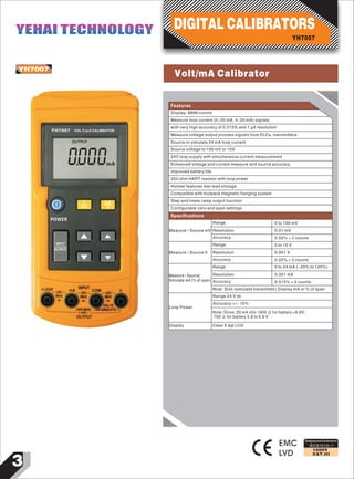 DIGITAL CALIBRATORS
0
YH7007
000
VOL T/mA CALIBRATOR
OUTPUT
mA
V
mV
mA
%
POWER
OUTPUT
INPUT
YH7007
EMC
LVD
Designed and Conforms to
IEC61010-1
1000V
CAT.III
Features
Display: 8888 counts
Measure loop current (0-20 mA, 4-20 mA) signals
with very high accuracy of 0.015% and 1 μA resolution
Measure voltage output process signals from PLCs, transmitters
Source or simulate 24 mA loop current
Source voltage to 100 mV or 10V
24V loop supply with simultaneous current measurement
Enhanced voltage and current measure and source accuracy
Improved battery life
250 ohm HART resistor with loop power
Holster features test lead storage
Compatible with toolpack magnetic hanging system
Step and linear ramp output function
Configurable zero and span settings
Measure / Source mV
Range
Resolution
Accuracy
0 to 100 mV
0.01 mV
0.02% + 2 counts
Measure / Source V
Range
Resolution
Accuracy
0 to 10 V
0.001 V
0.02% + 2 counts
Measure / Source/
Simulate mA (% of span)
Range
Resolution
Accuracy
Note: Sink (simulate transmitter) Display mA or % of span
0 to 24 mA (-25% to 125%)
0.001 mA
0.015% + 4 counts
Range:24 V dc
Accuracy:+/- 10%
Specifications
Loop Power
Note: Drive; 20 mA into 1000 Ω for battery >6.8V;
700 Ω for battery 5.8 to 6.8 V
Display Clear 5 dgt LCD
YH7007
YEHAI TECHNOLOGYYEHAI TECHNOLOGY
3
Volt/mA Calibrator
 