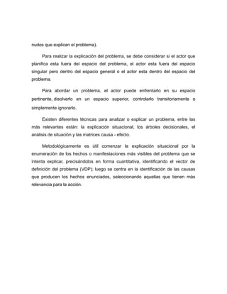 nudos que explican el problema).
Para realizar la explicación del problema, se debe considerar si el actor que
planifica esta fuera del espacio del problema, el actor esta fuera del espacio
singular pero dentro del espacio general o el actor esta dentro del espacio del
problema.
Para abordar un problema, el actor puede enfrentarlo en su espacio
pertinente, disolverlo en un espacio superior, controlarlo transitoriamente o
simplemente ignorarlo.
Existen diferentes técnicas para analizar o explicar un problema, entre las
más relevantes están: la explicación situacional, los árboles decisionales, el
análisis de situación y las matrices causa - efecto.
Metodológicamente es útil comenzar la explicación situacional por la
enumeración de los hechos o manifestaciones más visibles del problema que se
intenta explicar, precisándolos en forma cuantitativa, identificando el vector de
definición del problema (VDP); luego se centra en la identificación de las causas
que producen los hechos enunciados, seleccionando aquellas que tienen más
relevancia para la acción.
 