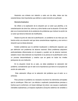Haciendo una síntesis con relación a cada uno de ellos, éstas son las
características más Importantes que definen a cada momento en particular:
Momento Explicativo:
Se refiere a la explicación de la situación por un actor que planifica, a la
caracterización de cómo fue, cómo es y cómo tiende a ser la situación. El inicio del
plan es el reconocimiento de la existencia de problemas que motivan la acción de
un actor que tiene la intención de modificarlos.
Desde el punto de vista de la planificación, un problema no es más que una
brecha entre una situación real que tiene características negativas y una norma o
situación que se desea alcanzar.
Existen problemas que no admiten localización o distribución espacial, que
por definición son problemas de alcance nacional. Otros problemas adquieren
particularidades diferenciadas en el espacio y pueden ser de alcance nacional,
estadal o local. Esta distinción es importante si se piensa en la planificación como
un proceso descentralizado y creativo que se gesta en todos los niveles
jerárquicos de una institución.
En la situación inicial de un plan, se debe establecer la valoración del
problema, considerando que el valor es la importancia que tiene en el proyecto de
acción de cada actor.
Esta valoración influye en la selección del problema que el actor va a
enfrentar.
Para precisar el problema es necesario enumerar los elementos principales
que lo constituyen. Ellos son: Los efectos o explicado (características precisas o
hechos que lo conforman y lo hacen distinguir de otros). Las causas o explicando
(Variables explicativas) y el espacio explicativo (Conjunto sistémico de variables o
 