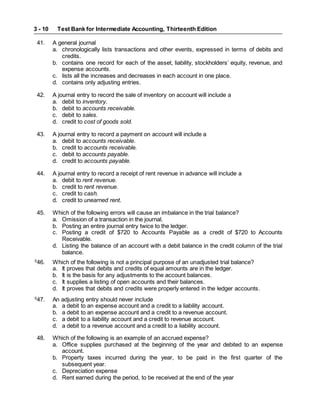 Test Bank for Intermediate Accounting, Thirteenth Edition
3 - 10
41. A general journal
a. chronologically lists transactions and other events, expressed in terms of debits and
credits.
b. contains one record for each of the asset, liability, stockholders’ equity, revenue, and
expense accounts.
c. lists all the increases and decreases in each account in one place.
d. contains only adjusting entries.
42. A journal entry to record the sale of inventory on account will include a
a. debit to inventory.
b. debit to accounts receivable.
c. debit to sales.
d. credit to cost of goods sold.
43. A journal entry to record a payment on account will include a
a. debit to accounts receivable.
b. credit to accounts receivable.
c. debit to accounts payable.
d. credit to accounts payable.
44. A journal entry to record a receipt of rent revenue in advance will include a
a. debit to rent revenue.
b. credit to rent revenue.
c. credit to cash.
d. credit to unearned rent.
45. Which of the following errors will cause an imbalance in the trial balance?
a. Omission of a transaction in the journal.
b. Posting an entire journal entry twice to the ledger.
c. Posting a credit of $720 to Accounts Payable as a credit of $720 to Accounts
Receivable.
d. Listing the balance of an account with a debit balance in the credit column of the trial
balance.
S
46. Which of the following is not a principal purpose of an unadjusted trial balance?
a. It proves that debits and credits of equal amounts are in the ledger.
b. It is the basis for any adjustments to the account balances.
c. It supplies a listing of open accounts and their balances.
d. It proves that debits and credits were properly entered in the ledger accounts.
S
47. An adjusting entry should never include
a. a debit to an expense account and a credit to a liability account.
b. a debit to an expense account and a credit to a revenue account.
c. a debit to a liability account and a credit to revenue account.
d. a debit to a revenue account and a credit to a liability account.
48. Which of the following is an example of an accrued expense?
a. Office supplies purchased at the beginning of the year and debited to an expense
account.
b. Property taxes incurred during the year, to be paid in the first quarter of the
subsequent year.
c. Depreciation expense
d. Rent earned during the period, to be received at the end of the year
 