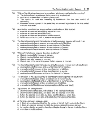 The Accounting Information System 3 - 11
P
49. Which of the following statements is associated with the accrual basis of accounting?
a. The timing of cash receipts and disbursements is emphasized.
b. A minimum amount of record keeping is required.
c. This method is used less frequently by businesses than the cash method of
accounting.
d. Revenues are recognized in the period they are earned, regardless of the time period
the cash is received.
P
50. An adjusting entry to record an accrued expense involves a debit to a(an):
a. expense account and a credit to a prepaid account.
b. expense account and a credit to Cash.
c. expense account and a credit to a liability account.
d. liability account and a credit to an expense account.
P
51. The failure to properly record an adjusting entry to accrue an expense will result in an:
a. understatement of expenses and an understatement of liabilities.
b. understatement of expenses and an overstatement of liabilities.
c. understatement of expenses and an overstatement of assets.
d. overstatement of expenses and an understatement of assets.
P
52. Which of the following properly describes a deferral?
a. Cash is received after revenue is earned.
b. Cash is received before revenue is earned.
c. Cash is paid after expense is incurred.
d. Cash is paid in the same time period that an expense is incurred.
P
53. The failure to properly record an adjusting entry to accrue a revenue item will result in an:
a. understatement of revenues and an understatement of liabilities.
b. overstatement of revenues and an overstatement of liabilities.
c. overstatement of revenues and an overstatement of assets.
d. understatement of revenues and an understatement of assets.
P
54. The omission of the adjusting entry to record depreciation expense will result in an:
a. overstatement of assets and an overstatement of owners' equity.
b. understatement of assets and an understatement of owner's equity.
c. overstatement of assets and an overstatement of liabilities.
d. overstatement of liabilities and an understatement of owners' equity.
55. Adjustments are often prepared
a. after the balance sheet date, but dated as of the balance sheet date.
b. after the balance sheet date, and dated after the balance sheet date.
c. before the balance sheet date, but dated as of the balance sheet date.
d. before the balance sheet date, and dated after the balance sheet date.
56. At the time a company prepays a cost
a. it debits an asset account to show the service or benefit it will receive in the future.
b. it debits an expense account to match the expense against revenues earned.
c. its credits a liability account to show the obligation to pay for the service in the future.
d. more than one of the above.
 