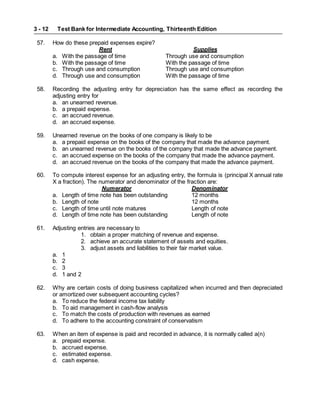 Test Bank for Intermediate Accounting, Thirteenth Edition
3 - 12
57. How do these prepaid expenses expire?
Rent Supplies
a. With the passage of time Through use and consumption
b. With the passage of time With the passage of time
c. Through use and consumption Through use and consumption
d. Through use and consumption With the passage of time
58. Recording the adjusting entry for depreciation has the same effect as recording the
adjusting entry for
a. an unearned revenue.
b. a prepaid expense.
c. an accrued revenue.
d. an accrued expense.
59. Unearned revenue on the books of one company is likely to be
a. a prepaid expense on the books of the company that made the advance payment.
b. an unearned revenue on the books of the company that made the advance payment.
c. an accrued expense on the books of the company that made the advance payment.
d. an accrued revenue on the books of the company that made the advance payment.
60. To compute interest expense for an adjusting entry, the formula is (principal X annual rate
X a fraction). The numerator and denominator of the fraction are:
Numerator Denominator
a. Length of time note has been outstanding 12 months
b. Length of note 12 months
c. Length of time until note matures Length of note
d. Length of time note has been outstanding Length of note
61. Adjusting entries are necessary to
1. obtain a proper matching of revenue and expense.
2. achieve an accurate statement of assets and equities.
3. adjust assets and liabilities to their fair market value.
a. 1
b. 2
c. 3
d. 1 and 2
62. Why are certain costs of doing business capitalized when incurred and then depreciated
or amortized over subsequent accounting cycles?
a. To reduce the federal income tax liability
b. To aid management in cash-flow analysis
c. To match the costs of production with revenues as earned
d. To adhere to the accounting constraint of conservatism
63. When an item of expense is paid and recorded in advance, it is normally called a(n)
a. prepaid expense.
b. accrued expense.
c. estimated expense.
d. cash expense.
 