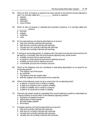 The Accounting Information System 3 - 13
64. When an item of revenue or expense has been earned or incurred but not yet collected or
paid, it is normally called a(n) ____________ revenue or expense.
a. prepaid
b. adjusted
c. estimated
d. none of these
65. When an item of revenue is collected and recorded in advance, it is normally called a(n)
___________ revenue.
a. accrued
b. prepaid
c. unearned
d. cash
66. An accrued expense can best be described as an amount
a. paid and currently matched with earnings.
b. paid and not currently matched with earnings.
c. not paid and not currently matched with earnings.
d. not paid and currently matched with earnings.
67. If, during an accounting period, an expense item has been incurred and consumed but not
yet paid for or recorded, then the end-of-period adjusting entry would involve
a. a liability account and an asset account.
b. an asset or contra asset account and an expense account.
c. a liability account and an expense account.
d. a receivable account and a revenue account.
68. Which of the following must be considered in estimating depreciation on an asset for an
accounting period?
a. The original cost of the asset
b. Its useful life
c. The decline of its fair market value
d. Both the original cost of the asset and its useful life.
69. Which of the following would not be a correct form for an adjusting entry?
a. A debit to a revenue and a credit to a liability
b. A debit to an expense and a credit to a liability
c. A debit to a liability and a credit to a revenue
d. A debit to an asset and a credit to a liability
70. Year-end net assets would be overstated and current expenses would be understated as
a result of failure to record which of the following adjusting entries?
a. Expiration of prepaid insurance
b. Depreciation of fixed assets
c. Accrued wages payable
d. All of these
71. A prepaid expense can best be described as an amount
a. paid and currently matched with revenues.
b. paid and not currently matched with revenues.
c. not paid and currently matched with revenues.
d. not paid and not currently matched with revenues.
 