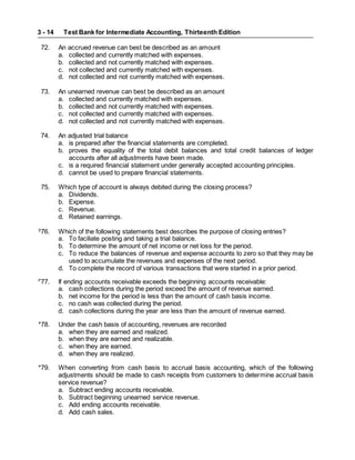 Test Bank for Intermediate Accounting, Thirteenth Edition
3 - 14
72. An accrued revenue can best be described as an amount
a. collected and currently matched with expenses.
b. collected and not currently matched with expenses.
c. not collected and currently matched with expenses.
d. not collected and not currently matched with expenses.
73. An unearned revenue can best be described as an amount
a. collected and currently matched with expenses.
b. collected and not currently matched with expenses.
c. not collected and currently matched with expenses.
d. not collected and not currently matched with expenses.
74. An adjusted trial balance
a. is prepared after the financial statements are completed.
b. proves the equality of the total debit balances and total credit balances of ledger
accounts after all adjustments have been made.
c. is a required financial statement under generally accepted accounting principles.
d. cannot be used to prepare financial statements.
75. Which type of account is always debited during the closing process?
a. Dividends.
b. Expense.
c. Revenue.
d. Retained earnings.
S
76. Which of the following statements best describes the purpose of closing entries?
a. To faciliate posting and taking a trial balance.
b. To determine the amount of net income or net loss for the period.
c. To reduce the balances of revenue and expense accounts to zero so that they may be
used to accumulate the revenues and expenses of the next period.
d. To complete the record of various transactions that were started in a prior period.
P
77. If ending accounts receivable exceeds the beginning accounts receivable:
a. cash collections during the period exceed the amount of revenue earned.
b. net income for the period is less than the amount of cash basis income.
c. no cash was collected during the period.
d. cash collections during the year are less than the amount of revenue earned.
*78. Under the cash basis of accounting, revenues are recorded
a. when they are earned and realized.
b. when they are earned and realizable.
c. when they are earned.
d. when they are realized.
*79. When converting from cash basis to accrual basis accounting, which of the following
adjustments should be made to cash receipts from customers to determine accrual basis
service revenue?
a. Subtract ending accounts receivable.
b. Subtract beginning unearned service revenue.
c. Add ending accounts receivable.
d. Add cash sales.
 