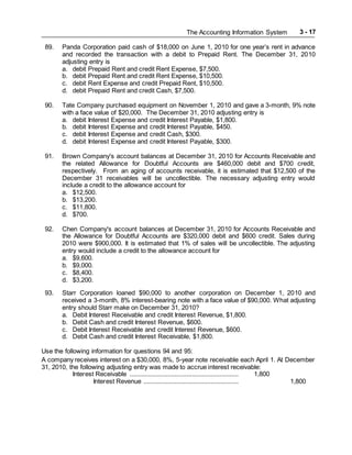 The Accounting Information System 3 - 17
89. Panda Corporation paid cash of $18,000 on June 1, 2010 for one year’s rent in advance
and recorded the transaction with a debit to Prepaid Rent. The December 31, 2010
adjusting entry is
a. debit Prepaid Rent and credit Rent Expense, $7,500.
b. debit Prepaid Rent and credit Rent Expense, $10,500.
c. debit Rent Expense and credit Prepaid Rent, $10,500.
d. debit Prepaid Rent and credit Cash, $7,500.
90. Tate Company purchased equipment on November 1, 2010 and gave a 3-month, 9% note
with a face value of $20,000. The December 31, 2010 adjusting entry is
a. debit Interest Expense and credit Interest Payable, $1,800.
b. debit Interest Expense and credit Interest Payable, $450.
c. debit Interest Expense and credit Cash, $300.
d. debit Interest Expense and credit Interest Payable, $300.
91. Brown Company's account balances at December 31, 2010 for Accounts Receivable and
the related Allowance for Doubtful Accounts are $460,000 debit and $700 credit,
respectively. From an aging of accounts receivable, it is estimated that $12,500 of the
December 31 receivables will be uncollectible. The necessary adjusting entry would
include a credit to the allowance account for
a. $12,500.
b. $13,200.
c. $11,800.
d. $700.
92. Chen Company's account balances at December 31, 2010 for Accounts Receivable and
the Allowance for Doubtful Accounts are $320,000 debit and $600 credit. Sales during
2010 were $900,000. It is estimated that 1% of sales will be uncollectible. The adjusting
entry would include a credit to the allowance account for
a. $9,600.
b. $9,000.
c. $8,400.
d. $3,200.
93. Starr Corporation loaned $90,000 to another corporation on December 1, 2010 and
received a 3-month, 8% interest-bearing note with a face value of $90,000. What adjusting
entry should Starr make on December 31, 2010?
a. Debit Interest Receivable and credit Interest Revenue, $1,800.
b. Debit Cash and credit Interest Revenue, $600.
c. Debit Interest Receivable and credit Interest Revenue, $600.
d. Debit Cash and credit Interest Receivable, $1,800.
Use the following information for questions 94 and 95:
A company receives interest on a $30,000, 8%, 5-year note receivable each April 1. At December
31, 2010, the following adjusting entry was made to accrue interest receivable:
Interest Receivable ............................................................... 1,800
Interest Revenue ....................................................... 1,800
 