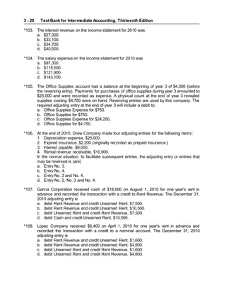 Test Bank for Intermediate Accounting, Thirteenth Edition
3 - 20
*103. The interest revenue on the income statement for 2010 was
a. $27,300.
b. $33,100.
c. $34,700.
d. $40,500.
*104. The salary expense on the income statement for 2010 was
a. $97,300.
b. $118,500.
c. $121,900.
d. $143,100.
*105. The Office Supplies account had a balance at the beginning of year 3 of $4,000 (before
the reversing entry). Payments for purchases of office supplies during year 3 amounted to
$25,000 and were recorded as expense. A physical count at the end of year 3 revealed
supplies costing $4,750 were on hand. Reversing entries are used by this company. The
required adjusting entry at the end of year 3 will include a debit to:
a. Office Supplies Expense for $750.
b. Office Supplies for $750.
c. Office Supplies Expense for $24,250.
d. Office Supplies for $4,750.
*106. At the end of 2010, Drew Company made four adjusting entries for the following items:
1. Depreciation expense, $25,000.
2. Expired insurance, $2,200 (originally recorded as prepaid insurance.)
3. Interest payable, $6,000.
4. Rental revenue receivable, $10,000.
In the normal situation, to facilitate subsequent entries, the adjusting entry or entries that
may be reversed is (are)
a. Entry No. 3.
b. Entry No. 4.
c. Entry No. 3 and No. 4.
d. Entry No. 2, No. 3 and No. 4.
*107. Garcia Corporation received cash of $18,000 on August 1, 2010 for one year's rent in
advance and recorded the transaction with a credit to Rent Revenue. The December 31,
2010 adjusting entry is
a. debit Rent Revenue and credit Unearned Rent, $7,500.
b. debit Rent Revenue and credit Unearned Rent, $10,500.
c. debit Unearned Rent and credit Rent Revenue, $7,500.
d. debit Cash and credit Unearned Rent, $10,500.
*108. Lopez Company received $6,400 on April 1, 2010 for one year's rent in advance and
recorded the transaction with a credit to a nominal account. The December 31, 2010
adjusting entry is
a. debit Rent Revenue and credit Unearned Rent, $1,600.
b. debit Rent Revenue and credit Unearned Rent, $4,800.
c. debit Unearned Rent and credit Rent Revenue, $1,600.
d. debit Unearned Rent and credit Rent Revenue, $4,800.
 