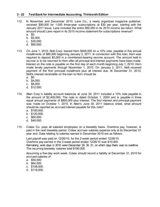 Test Bank for Intermediate Accounting, Thirteenth Edition
3 - 22
112. In November and December 2010, Lane Co., a newly organized magazine publisher,
received $90,000 for 1,000 three-year subscriptions at $30 per year, starting with the
January 2011 issue. Lane included the entire $90,000 in its 2010 income tax return. What
amount should Lane report in its 2010 income statement for subscriptions revenue?
a. $0.
b. $5,000.
c. $30,000.
d. $90,000.
113. On June 1, 2010, Nott Corp. loaned Horn $400,000 on a 12% note, payable in five annual
installments of $80,000 beginning January 2, 2011. In connection with this loan, Horn was
required to deposit $5,000 in a noninterest-bearing escrow account. The amount held in
escrow is to be returned to Horn after all principal and interest payments have been made.
Interest on the note is payable on the first day of each month beginning July 1, 2010. Horn
made timely payments through November 1, 2010. On January 2, 2011, Nott received
payment of the first principal installment plus all interest due. At December 31, 2010,
Nott's interest receivable on the loan to Horn should be
a. $0.
b. $4,000.
c. $8,000.
d. $12,000.
114. Allen Corp.'s liability account balances at June 30, 2011 included a 10% note payable in
the amount of $2,400,000. The note is dated October 1, 2009 and is payable in three
equal annual payments of $800,000 plus interest. The first interest and principal payment
was made on October 1, 2010. In Allen's June 30, 2011 balance sheet, what amount
should be reported as accrued interest payable for this note?
a. $180,000.
b. $120,000.
c. $60,000.
d. $40,000.
115. Colaw Co. pays all salaried employees on a biweekly basis. Overtime pay, however, is
paid in the next biweekly period. Colaw accrues salaries expense only at its December 31
year end. Data relating to salaries earned in December 2010 are as follows:
Last payroll was paid on 12/26/10, for the 2-week period ended 12/26/10.
Overtime pay earned in the 2-week period ended 12/26/10 was $10,000.
Remaining work days in 2010 were December 29, 30, 31, on which days there was no overtime.
The recurring biweekly salaries total $180,000.
Assuming a five-day work week, Colaw should record a liability at December 31, 2010 for
accrued salaries of
a. $54,000.
b. $64,000.
c. $108,000.
d. $118,000.
 