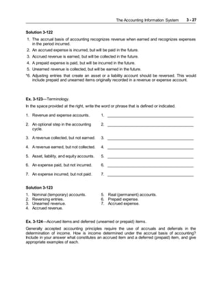 The Accounting Information System 3 - 27
Solution 3-122
1. The accrual basis of accounting recognizes revenue when earned and recognizes expenses
in the period incurred.
2. An accrued expense is incurred, but will be paid in the future.
3. Accrued revenue is earned, but will be collected in the future.
4. A prepaid expense is paid, but will be incurred in the future.
5. Unearned revenue is collected, but will be earned in the future.
*6. Adjusting entries that create an asset or a liability account should be reversed. This would
include prepaid and unearned items originally recorded in a revenue or expense account.
Ex. 3-123—Terminology.
In the space provided at the right, write the word or phrase that is defined or indicated.
1. Revenue and expense accounts. 1. ________________________________________
2. An optional step in the accounting 2. ________________________________________
cycle.
3. A revenue collected, but not earned. 3. ________________________________________
4. A revenue earned, but not collected. 4. ________________________________________
5. Asset, liability, and equity accounts. 5. ________________________________________
6. An expense paid, but not incurred. 6. ________________________________________
7. An expense incurred, but not paid. 7. ________________________________________
Solution 3-123
1. Nominal (temporary) accounts. 5. Real (permanent) accounts.
2. Reversing entries. 6. Prepaid expense.
3. Unearned revenue. 7. Accrued expense.
4. Accrued revenue.
Ex. 3-124—Accrued items and deferred (unearned or prepaid) items.
Generally accepted accounting principles require the use of accruals and deferrals in the
determination of income. How is income determined under the accrual basis of accounting?
Include in your answer what constitutes an accrued item and a deferred (prepaid) item, and give
appropriate examples of each.
 