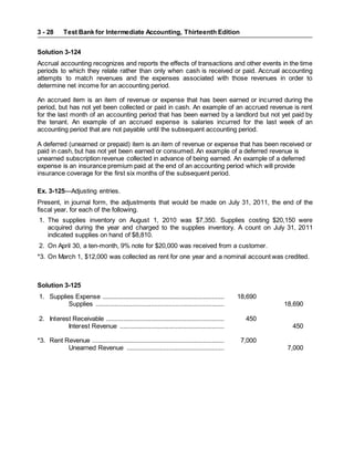 Test Bank for Intermediate Accounting, Thirteenth Edition
3 - 28
Solution 3-124
Accrual accounting recognizes and reports the effects of transactions and other events in the time
periods to which they relate rather than only when cash is received or paid. Accrual accounting
attempts to match revenues and the expenses associated with those revenues in order to
determine net income for an accounting period.
An accrued item is an item of revenue or expense that has been earned or incurred during the
period, but has not yet been collected or paid in cash. An example of an accrued revenue is rent
for the last month of an accounting period that has been earned by a landlord but not yet paid by
the tenant. An example of an accrued expense is salaries incurred for the last week of an
accounting period that are not payable until the subsequent accounting period.
A deferred (unearned or prepaid) item is an item of revenue or expense that has been received or
paid in cash, but has not yet been earned or consumed. An example of a deferred revenue is
unearned subscription revenue collected in advance of being earned. An example of a deferred
expense is an insurance premium paid at the end of an accounting period which will provide
insurance coverage for the first six months of the subsequent period.
Ex. 3-125—Adjusting entries.
Present, in journal form, the adjustments that would be made on July 31, 2011, the end of the
fiscal year, for each of the following.
1. The supplies inventory on August 1, 2010 was $7,350. Supplies costing $20,150 were
acquired during the year and charged to the supplies inventory. A count on July 31, 2011
indicated supplies on hand of $8,810.
2. On April 30, a ten-month, 9% note for $20,000 was received from a customer.
*3. On March 1, $12,000 was collected as rent for one year and a nominal account was credited.
Solution 3-125
1. Supplies Expense ...................................................................... 18,690
Supplies .......................................................................... 18,690
2. Interest Receivable .................................................................... 450
Interest Revenue ............................................................ 450
*3. Rent Revenue ............................................................................ 7,000
Unearned Revenue ........................................................ 7,000
 