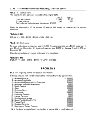 Test Bank for Intermediate Accounting, Thirteenth Edition
3 - 32
*Ex. 3-131—Accrual basis.
The records for Kiley Company showed the following for 2010:
Jan. 1 Dec. 31
Unearned revenue $1,600 $2,160
Accrued revenue 1,260 920
Cash collected during the year for revenue, $70,000
Show the computation of the amount of revenue that should be reported on the income
statement.
*Solution 3-131
$70,000 + $1,600 – $2,160 – $1,260 + $920 = $69,100.
*Ex. 3-132—Cash basis.
Revenue on the income statement was $125,800. Accounts receivable were $4,500 on January 1
and $3,540 on December 31. Unearned revenue was $1,050 on January 1 and $1,670 on
December 31.
Show the computation of revenue for the year on a cash basis.
*Solution 3-132
$125,800 + $4,500 – $3,540 – $1,050 + $1,670 = $127,380.
PROBLEMS
Pr. 3-133—Adjusting entries and account classification.
Selected amounts from Trent Company's trial balance of 12/31/10 appear below:
1. Accounts Payable $ 160,000
2. Accounts Receivable 150,000
3. Accumulated Depreciation—Equipment 200,000
4. Allowance for Doubtful Accounts 20,000
5. Bonds Payable 500,000
6. Cash 150,000
7. Common Stock 60,000
8. Equipment 840,000
9. Insurance Expense 30,000
10. Interest Expense 10,000
11. Merchandise Inventory 300,000
12. Notes Payable (due 6/1/11) 200,000
13. Prepaid Rent 150,000
14. Retained Earnings 818,000
15. Salaries and Wages Expense 328,000
(All of the above accounts have their standard or normal debit or credit balance.)
 