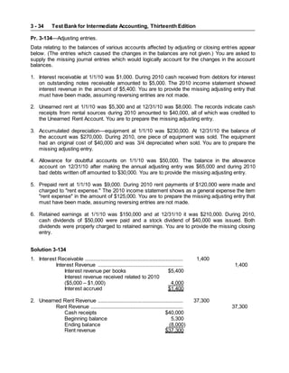Test Bank for Intermediate Accounting, Thirteenth Edition
3 - 34
Pr. 3-134—Adjusting entries.
Data relating to the balances of various accounts affected by adjusting or closing entries appear
below. (The entries which caused the changes in the balances are not given.) You are asked to
supply the missing journal entries which would logically account for the changes in the account
balances.
1. Interest receivable at 1/1/10 was $1,000. During 2010 cash received from debtors for interest
on outstanding notes receivable amounted to $5,000. The 2010 income statement showed
interest revenue in the amount of $5,400. You are to provide the missing adjusting entry that
must have been made, assuming reversing entries are not made.
2. Unearned rent at 1/1/10 was $5,300 and at 12/31/10 was $8,000. The records indicate cash
receipts from rental sources during 2010 amounted to $40,000, all of which was credited to
the Unearned Rent Account. You are to prepare the missing adjusting entry.
3. Accumulated depreciation—equipment at 1/1/10 was $230,000. At 12/31/10 the balance of
the account was $270,000. During 2010, one piece of equipment was sold. The equipment
had an original cost of $40,000 and was 3/4 depreciated when sold. You are to prepare the
missing adjusting entry.
4. Allowance for doubtful accounts on 1/1/10 was $50,000. The balance in the allowance
account on 12/31/10 after making the annual adjusting entry was $65,000 and during 2010
bad debts written off amounted to $30,000. You are to provide the missing adjusting entry.
5. Prepaid rent at 1/1/10 was $9,000. During 2010 rent payments of $120,000 were made and
charged to "rent expense." The 2010 income statement shows as a general expense the item
"rent expense" in the amount of $125,000. You are to prepare the missing adjusting entry that
must have been made, assuming reversing entries are not made.
6. Retained earnings at 1/1/10 was $150,000 and at 12/31/10 it was $210,000. During 2010,
cash dividends of $50,000 were paid and a stock dividend of $40,000 was issued. Both
dividends were properly charged to retained earnings. You are to provide the missing closing
entry.
Solution 3-134
1. Interest Receivable ..................................................................... 1,400
Interest Revenue ............................................................ 1,400
Interest revenue per books $5,400
Interest revenue received related to 2010
($5,000 – $1,000) 4,000
Interest accrued $1,400
2. Unearned Rent Revenue ............................................................ 37,300
Rent Revenue ................................................................. 37,300
Cash receipts $40,000
Beginning balance 5,300
Ending balance (8,000)
Rent revenue $37,300
 