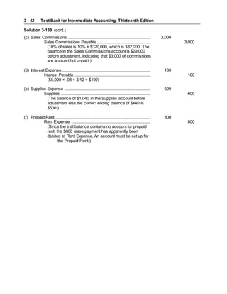 Test Bank for Intermediate Accounting, Thirteenth Edition
3 - 42
Solution 3-139 (cont.)
(c) Sales Commissions .......................................................................... 3,000
Sales Commissions Payable ................................................ 3,000
(10% of sales is 10% × $320,000, which is $32,000. The
balance in the Sales Commissions account is $29,000
before adjustment, indicating that $3,000 of commissions
are accrued but unpaid.)
(d) Interest Expense ............................................................................... 100
Interest Payable .................................................................... 100
($5,000 × .08 × 3/12 = $100)
(e) Supplies Expense ............................................................................. 600
Supplies ................................................................................ 600
(The balance of $1,040 in the Supplies account before
adjustment less the correct ending balance of $440 is
$600.)
(f) Prepaid Rent ..................................................................................... 800
Rent Expense ....................................................................... 800
(Since the trial balance contains no account for prepaid
rent, the $800 lease payment has apparently been
debited to Rent Expense. An account must be set up for
the Prepaid Rent.)
 