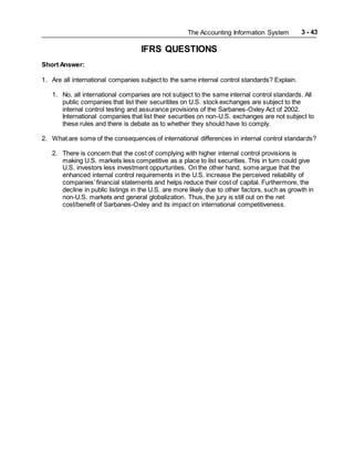 The Accounting Information System 3 - 43
IFRS QUESTIONS
Short Answer:
1. Are all international companies subject to the same internal control standards? Explain.
1. No, all international companies are not subject to the same internal control standards. All
public companies that list their securitites on U.S. stock exchanges are subject to the
internal control testing and assurance provisions of the Sarbanes-Oxley Act of 2002.
International companies that list their securities on non-U.S. exchanges are not subject to
these rules and there is debate as to whether they should have to comply.
2. What are some of the consequences of international differences in internal control standards?
2. There is concern that the cost of complying with higher internal control provisions is
making U.S. markets less competitive as a place to list securities. This in turn could give
U.S. investors less investment oppurtunties. On the other hand, some argue that the
enhanced internal control requirements in the U.S. increase the perceived reliability of
companies’ financial statements and helps reduce their cost of capital. Furthermore, the
decline in public listings in the U.S. are more likely due to other factors, such as growth in
non-U.S. markets and general globalization. Thus, the jury is still out on the net
cost/benefit of Sarbanes-Oxley and its impact on international competitiveness.
 