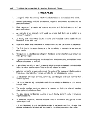 Test Bank for Intermediate Accounting, Thirteenth Edition
3 - 6
TRUE/FALSE
1. A ledger is where the company initially records transactions and selected other events.
2. Nominal (temporary) accounts are revenue, expense, and dividend accounts and are
periodically closed.
3. Real (permanent) accounts are revenue, expense, and dividend accounts and are
periodically closed.
4. An example of an internal event would be a flood that destroyed a portion of a
company's inventory.
5. All liability and stockholders’ equity accounts are increased on the credit side and
decreased on the debit side.
6. In general, debits refer to increases in account balances, and credits refer to decreases.
7. The first step in the accounting cycle is the journalizing of transactions and selected
other events.
8. One purpose of a trial balance is to prove that debits and credits of an equal amount are
in the general ledger.
9. A general journal chronologically lists transactions and other events, expressed in terms
of debits and credits to accounts.
10. If a company fails to post one of its journal entries to its general ledger, the trial balance
will not show an equal amount of debit and credit balance accounts.
11. Adjusting entries for prepayments record the portion of the prepayment that represents
the expense incurred or the revenue earned in the current accounting period.
12. An adjustment for wages expense, earned but unpaid at year end, is an example of an
accrued expense.
13. The book value of any depreciable asset is the difference between its cost and its
salvage value.
14. The ending retained earnings balance is reported on both the retained earnings
statement and the balance sheet.
15. The post-closing trial balance consists of asset, liability, owners' equity, revenue and
expense accounts.
16. All revenues, expenses, and the dividends account are closed through the Income
Summary account.
17. It is not necessary to post the closing entries to the ledger accounts because new
revenue and expense accounts will be opened in the subsequent accounting period.
 