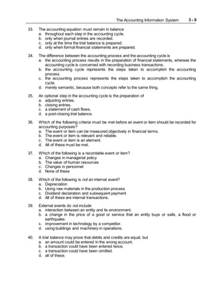 The Accounting Information System 3 - 9
33. The accounting equation must remain in balance
a. throughout each step in the accounting cycle.
b. only when journal entries are recorded.
c. only at the time the trial balance is prepared.
d. only when formal financial statements are prepared.
34. The difference between the accounting process and the accounting cycle is
a. the accounting process results in the preparation of financial statements, whereas the
accounting cycle is concerned with recording business transactions.
b. the accounting cycle represents the steps taken to accomplish the accounting
process.
c. the accounting process represents the steps taken to accomplish the accounting
cycle.
d. merely semantic, because both concepts refer to the same thing.
35. An optional step in the accounting cycle is the preparation of
a. adjusting entries.
b. closing entries.
c. a statement of cash flows.
d. a post-closing trial balance.
36. Which of the following criteria must be met before an event or item should be recorded for
accounting purposes?
a. The event or item can be measured objectively in financial terms.
b. The event or item is relevant and reliable.
c. The event or item is an element.
d. All of these must be met.
37. Which of the following is a recordable event or item?
a. Changes in managerial policy
b. The value of human resources
c. Changes in personnel
d. None of these
38. Which of the following is not an internal event?
a. Depreciation
b. Using raw materials in the production process
c. Dividend declaration and subsequent payment
d. All of these are internal transactions.
39. External events do not include
a. interaction between an entity and its environment.
b. a change in the price of a good or service that an entity buys or sells, a flood or
earthquake.
c. improvement in technology by a competitor.
d. using buildings and machinery in operations.
40. A trial balance may prove that debits and credits are equal, but
a. an amount could be entered in the wrong account.
b. a transaction could have been entered twice.
c. a transaction could have been omitted.
d. all of these.
 