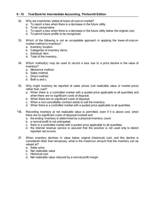 Test Bank for Intermediate Accounting, Thirteenth Edition
9 - 10
32. Why are inventories stated at lower-of-cost-or-market?
a. To report a loss when there is a decrease in the future utility.
b. To be conservative.
c. To report a loss when there is a decrease in the future utility below the original cost.
d. To permit future profits to be recognized.
33. Which of the following is not an acceptable approach in applying the lower-of-cost-or-
market method to inventory?
a. Inventory location.
b. Categories of inventory items.
c. Individual item.
d. Total of the inventory.
34. Which method(s) may be used to record a loss due to a price decline in the value of
inventory?
a. Allowance method.
b. Sales method.
c. Direct method
d. Both a and c.
35. Why might inventory be reported at sales prices (net realizable value or market price)
rather than cost?
a. When there is a controlled market with a quoted price applicable to all quantities and
when there are no significant costs of disposal.
b. When there are no significant costs of disposal.
c. When a non-cancellable contract exists to sell the inventory.
d. When there is a controlled market with a quoted price applicable to all quantities.
S
36. Recording inventory at net realizable value is permitted, even if it is above cost, when
there are no significant costs of disposal involved and
a. the ending inventory is determined by a physical inventory count.
b. a normal profit is not anticipated.
c. there is a controlled market with a quoted price applicable to all quantities.
d. the internal revenue service is assured that the practice is not used only to distort
reported net income.
37. When inventory declines in value below original (historical) cost, and this decline is
considered other than temporary, what is the maximum amount that the inventory can be
valued at?
a. Sales price
b. Net realizable value
c. Historical cost
d. Net realizable value reduced by a normal profit margin
 