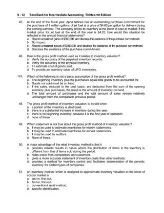 Test Bank for Intermediate Accounting, Thirteenth Edition
9 - 12
45. At the end of the fiscal year, Apha Airlines has an outstanding purchase commitment for
the purchase of 1 million gallons of jet fuel at a price of $4.60 per gallon for delivery during
the coming summer. The company prices its inventory at the lower of cost or market. If the
market price for jet fuel at the end of the year is $4.25, how would this situation be
reflected in the annual financial statements?
a. Record unrealized gains of $350,000 and disclose the existence of the purchase commitment.
b. No impact.
c. Record unrealized losses of $350,000 and disclose the existence of the purchase commitment.
d. Disclose the existence of the purchase commitment.
46. How is the gross profit method used as it relates to inventory valuation?
a. Verify the accuracy of the perpetual inventory records.
b. Verity the accuracy of the physical inventory.
c. To estimate cost of goods sold.
d. To provide an inventory value of LIFO inventories.
S
47. Which of the following is not a basic assumption of the gross profit method?
a. The beginning inventory plus the purchases equal total goods to be accounted for.
b. Goods not sold must be on hand.
c. If the sales, reduced to the cost basis, are deducted from the sum of the opening
inventory plus purchases, the result is the amount of inventory on hand.
d. The total amount of purchases and the total amount of sales remain relatively
unchanged from the comparable previous period.
48. The gross profit method of inventory valuation is invalid when
a. a portion of the inventory is destroyed.
b. there is a substantial increase in inventory during the year.
c. there is no beginning inventory because it is the first year of operation.
d. none of these.
49. Which statement is not true about the gross profit method of inventory valuation?
a. It may be used to estimate inventories for interim statements.
b. It may be used to estimate inventories for annual statements.
c. It may be used by auditors.
d. None of these.
50. A major advantage of the retail inventory method is that it
a. provides reliable results in cases where the distribution of items in the inventory is
different from that of items sold during the period.
b. hides costs from competitors and customers.
c. gives a more accurate statement of inventory costs than other methods.
d. provides a method for inventory control and facilitates determination of the periodic
inventory for certain types of companies.
51. An inventory method which is designed to approximate inventory valuation at the lower of
cost or market is
a. last-in, first-out.
b. first-in, first-out.
c. conventional retail method.
d. specific identification.
 