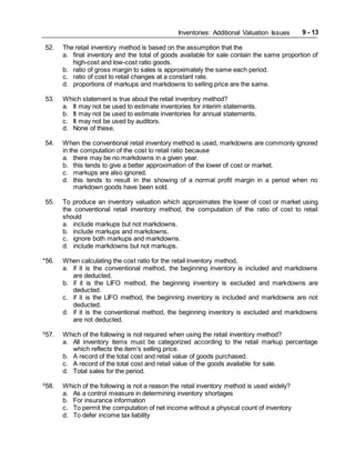 Inventories: Additional Valuation Issues 9 - 13
52. The retail inventory method is based on the assumption that the
a. final inventory and the total of goods available for sale contain the same proportion of
high-cost and low-cost ratio goods.
b. ratio of gross margin to sales is approximately the same each period.
c. ratio of cost to retail changes at a constant rate.
d. proportions of markups and markdowns to selling price are the same.
53. Which statement is true about the retail inventory method?
a. It may not be used to estimate inventories for interim statements.
b. It may not be used to estimate inventories for annual statements.
c. It may not be used by auditors.
d. None of these.
54. When the conventional retail inventory method is used, markdowns are commonly ignored
in the computation of the cost to retail ratio because
a. there may be no markdowns in a given year.
b. this tends to give a better approximation of the lower of cost or market.
c. markups are also ignored.
d. this tends to result in the showing of a normal profit margin in a period when no
markdown goods have been sold.
55. To produce an inventory valuation which approximates the lower of cost or market using
the conventional retail inventory method, the computation of the ratio of cost to retail
should
a. include markups but not markdowns.
b. include markups and markdowns.
c. ignore both markups and markdowns.
d. include markdowns but not markups.
*56. When calculating the cost ratio for the retail inventory method,
a. if it is the conventional method, the beginning inventory is included and markdowns
are deducted.
b. if it is the LIFO method, the beginning inventory is excluded and markdowns are
deducted.
c. if it is the LIFO method, the beginning inventory is included and markdowns are not
deducted.
d. if it is the conventional method, the beginning inventory is excluded and markdowns
are not deducted.
S
57. Which of the following is not required when using the retail inventory method?
a. All inventory items must be categorized according to the retail markup percentage
which reflects the item's selling price.
b. A record of the total cost and retail value of goods purchased.
c. A record of the total cost and retail value of the goods available for sale.
d. Total sales for the period.
S
58. Which of the following is not a reason the retail inventory method is used widely?
a. As a control measure in determining inventory shortages
b. For insurance information
c. To permit the computation of net income without a physical count of inventory
d. To defer income tax liability
 