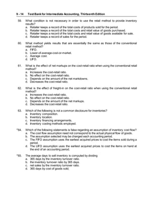 Test Bank for Intermediate Accounting, Thirteenth Edition
9 - 14
59. What condition is not necessary in order to use the retail method to provide inventory
results?
a. Retailer keeps a record of the total costs of products sold for the period.
b. Retailer keeps a record of the total costs and retail value of goods purchased.
c. Retailer keeps a record of the total costs and retail value of goods available for sale.
d. Retailer keeps a record of sales for the period.
60. What method yields results that are essentially the same as those of the conventional
retail method?
a. FIFO.
b. Lower-of-average-cost-or-market.
c. Average cost.
d. LIFO.
61. What is the effect of net markups on the cost-retail ratio when using the conventional retail
method?
a. Increases the cost-retail ratio.
b. No effect on the cost-retail ratio.
c. Depends on the amount of the net markdowns.
d. Decreases the cost-retail ratio.
62. What is the effect of freight-in on the cost-retail ratio when using the conventional retail
method?
a. Increases the cost-retail ratio.
b. No effect on the cost-retail ratio.
c. Depends on the amount of the net markups.
d. Decreases the cost-retail ratio.
63. Which of the following is not a common disclosure for inventories?
a. Inventory composition.
b. Inventory location.
c. Inventory financing arrangements.
d. Inventory costing methods employed.
P
64. Which of the following statements is false regarding an assumption of inventory cost flow?
a. The cost flow assumption need not correspond to the actual physical flow of goods.
b. The assumption selected may be changed each accounting period.
c. The FIFO assumption uses the earliest acquired prices to cost the items sold during a
period.
d. The LIFO assumption uses the earliest acquired prices to cost the items on hand at
the end of an accounting period.
P
65. The average days to sell inventory is computed by dividing
a. 365 days by the inventory turnover ratio.
b. the inventory turnover ratio by 365 days.
c. net sales by the inventory turnover ratio.
d. 365 days by cost of goods sold.
 