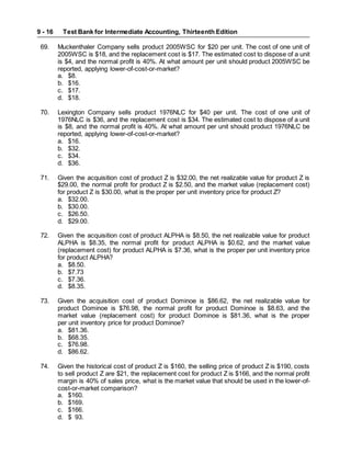 Test Bank for Intermediate Accounting, Thirteenth Edition
9 - 16
69. Muckenthaler Company sells product 2005WSC for $20 per unit. The cost of one unit of
2005WSC is $18, and the replacement cost is $17. The estimated cost to dispose of a unit
is $4, and the normal profit is 40%. At what amount per unit should product 2005WSC be
reported, applying lower-of-cost-or-market?
a. $8.
b. $16.
c. $17.
d. $18.
70. Lexington Company sells product 1976NLC for $40 per unit. The cost of one unit of
1976NLC is $36, and the replacement cost is $34. The estimated cost to dispose of a unit
is $8, and the normal profit is 40%. At what amount per unit should product 1976NLC be
reported, applying lower-of-cost-or-market?
a. $16.
b. $32.
c. $34.
d. $36.
71. Given the acquisition cost of product Z is $32.00, the net realizable value for product Z is
$29.00, the normal profit for product Z is $2.50, and the market value (replacement cost)
for product Z is $30.00, what is the proper per unit inventory price for product Z?
a. $32.00.
b. $30.00.
c. $26.50.
d. $29.00.
72. Given the acquisition cost of product ALPHA is $8.50, the net realizable value for product
ALPHA is $8.35, the normal profit for product ALPHA is $0.62, and the market value
(replacement cost) for product ALPHA is $7.36, what is the proper per unit inventory price
for product ALPHA?
a. $8.50.
b. $7.73
c. $7.36.
d. $8.35.
73. Given the acquisition cost of product Dominoe is $86.62, the net realizable value for
product Dominoe is $76.98, the normal profit for product Dominoe is $8.63, and the
market value (replacement cost) for product Dominoe is $81.36, what is the proper
per unit inventory price for product Dominoe?
a. $81.36.
b. $68.35.
c. $76.98.
d. $86.62.
74. Given the historical cost of product Z is $160, the selling price of product Z is $190, costs
to sell product Z are $21, the replacement cost for product Z is $166, and the normal profit
margin is 40% of sales price, what is the market value that should be used in the lower-of-
cost-or-market comparison?
a. $160.
b. $169.
c. $166.
d. $ 93.
 