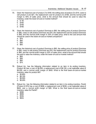 Inventories: Additional Valuation Issues 9 - 17
75. Given the historical cost of product Z is $160, the selling price of product Z is $19, costs to
sell product Z are $21, the replacement cost for product Z is $166, and the normal profit
margin is 40% of sales price, what is the amount that should be used to value the
inventory under the lower-of-cost-or-market method?
a. $ 93.
b. $160.
c. $169.
d. $166.
76. Given the historical cost of product Dominoe is $65, the selling price of product Dominoe
is $90, costs to sell product Dominoe are $16, the replacement cost for product Dominoe
is $60, and the normal profit margin is 20% of sales price, what is the cost amount that
should be used in the lower-of-cost-or-market comparison?
a. $74.
b. $60.
c. $56.
d. $65.
77. Given the historical cost of product Dominoe is $65, the selling price of product Dominoe
is $90, costs to sell product Dominoe are $16, the replacement cost for product Dominoe
is $60, and the normal profit margin is 20% of sales price, what is the amount that should
be used to value the inventory under the lower-of-cost-or-market method?
a. $65.
b. $56.
c. $60.
d. $74.
78. Robust Inc. has the following information related to an item in its ending inventory.
Product 66 has a cost of $6,500, a replacement cost of $6,100, a net realizable value of
$6,200, and a normal profit margin of $400. What is the final lower-of-cost-or-market
inventory value for product 66?
a. $5,800.
b. $6,100.
c. $6,500.
d. $6,200.
79. Robust Inc. has the following information related to an item in its ending inventory. Packit
(Product # 874) has a cost of $698, a replacement cost of $536, a net realizable value of
$624, and a normal profit margin of $28. What is the final lower-of-cost-or-market
inventory value for Packit?
a. $596.
b. $698.
c. $536.
d. $624.
 