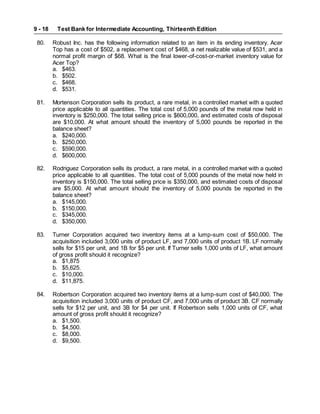 Test Bank for Intermediate Accounting, Thirteenth Edition
9 - 18
80. Robust Inc. has the following information related to an item in its ending inventory. Acer
Top has a cost of $502, a replacement cost of $468, a net realizable value of $531, and a
normal profit margin of $68. What is the final lower-of-cost-or-market inventory value for
Acer Top?
a. $463.
b. $502.
c. $468.
d. $531.
81. Mortenson Corporation sells its product, a rare metal, in a controlled market with a quoted
price applicable to all quantities. The total cost of 5,000 pounds of the metal now held in
inventory is $250,000. The total selling price is $600,000, and estimated costs of disposal
are $10,000. At what amount should the inventory of 5,000 pounds be reported in the
balance sheet?
a. $240,000.
b. $250,000.
c. $590,000.
d. $600,000.
82. Rodriguez Corporation sells its product, a rare metal, in a controlled market with a quoted
price applicable to all quantities. The total cost of 5,000 pounds of the metal now held in
inventory is $150,000. The total selling price is $350,000, and estimated costs of disposal
are $5,000. At what amount should the inventory of 5,000 pounds be reported in the
balance sheet?
a. $145,000.
b. $150,000.
c. $345,000.
d. $350,000.
83. Turner Corporation acquired two inventory items at a lump-sum cost of $50,000. The
acquisition included 3,000 units of product LF, and 7,000 units of product 1B. LF normally
sells for $15 per unit, and 1B for $5 per unit. If Turner sells 1,000 units of LF, what amount
of gross profit should it recognize?
a. $1,875
b. $5,625.
c. $10,000.
d. $11,875.
84. Robertson Corporation acquired two inventory items at a lump-sum cost of $40,000. The
acquisition included 3,000 units of product CF, and 7,000 units of product 3B. CF normally
sells for $12 per unit, and 3B for $4 per unit. If Robertson sells 1,000 units of CF, what
amount of gross profit should it recognize?
a. $1,500.
b. $4,500.
c. $8,000.
d. $9,500.
 