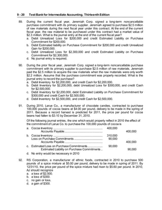 Test Bank for Intermediate Accounting, Thirteenth Edition
9 - 20
89. During the current fiscal year, Jeremiah Corp. signed a long-term noncancellable
purchase commitment with its primary supplier. Jeremiah agreed to purchase $2.5 million
of raw materials during the next fiscal year under this contract. At the end of the current
fiscal year, the raw material to be purchased under this contract had a market value of
$2.3 million. What is the journal entry at the end of the current fiscal year?
a. Debit Unrealized Loss for $200,000 and credit Estimated Liability on Purchase
Commitment for $200,000.
b. Debit Estimated liability on Purchase Commitment for $200,000 and credit Unrealized
Gain for $200,000.
c. Debit Unrealized Loss for $2,300,000 and credit Estimated Liability on Purchase
Commitment for $2,300,000.
d. No journal entry is required.
90. During the prior fiscal year, Jeremiah Corp. signed a long-term noncancellable purchase
commitment with its primary supplier to purchase $2.5 million of raw materials. Jeremiah
paid the $2.5 million to acquire the raw materials when the raw materials were only worth
$2.2 million. Assume that the purchase commitment was properly recorded. What is the
journal entry to record the purchase?
a. Debit Inventory for $2,200,000, and credit Cash for $2,200,000.
b. Debit Inventory for $2,200,000, debit Unrealized Loss for $300,000, and credit Cash
for $2,500,000.
c. Debit Inventory for $2,200,000, debit Estimated Liability on Purchase Commitment for
$300,000 and credit Cash for $2,500,000.
d. Debit Inventory for $2,500,000, and credit Cash for $2,500,000.
91. During 2010, Larue Co., a manufacturer of chocolate candies, contracted to purchase
100,000 pounds of cocoa beans at $4.00 per pound, delivery to be made in the spring of
2011. Because a record harvest is predicted for 2011, the price per pound for cocoa
beans had fallen to $3.10 by December 31, 2010.
Of the following journal entries, the one which would properly reflect in 2010 the effect of
the commitment of Larue Co. to purchase the 100,000 pounds of cocoa is
a. Cocoa Inventory .............................................................. 400,000
Accounts Payable................................................ 400,000
b. Cocoa Inventory .............................................................. 310,000
Loss on Purchase Commitments.................................... 90,000
Accounts Payable................................................ 400,000
c. Estimated Loss on Purchase Commitments................... 90,000
Estimated Liability on Purchase Commitments .. 90,000
d. No entry would be necessary in 2010
92. RS Corporation, a manufacturer of ethnic foods, contracted in 2010 to purchase 500
pounds of a spice mixture at $5.00 per pound, delivery to be made in spring of 2011. By
12/31/10, the price per pound of the spice mixture had risen to $5.60 per pound. In 2010,
AJ should recognize
a. a loss of $2,500.
b. a loss of $300.
c. no gain or loss.
d. a gain of $300.
 