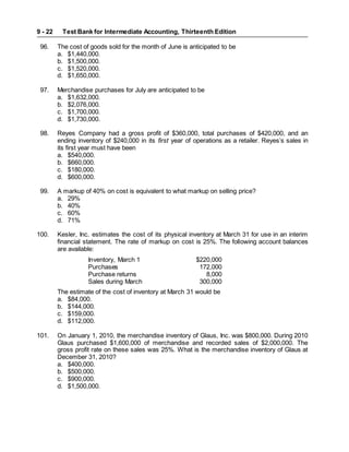 Test Bank for Intermediate Accounting, Thirteenth Edition
9 - 22
96. The cost of goods sold for the month of June is anticipated to be
a. $1,440,000.
b. $1,500,000.
c. $1,520,000.
d. $1,650,000.
97. Merchandise purchases for July are anticipated to be
a. $1,632,000.
b. $2,076,000.
c. $1,700,000.
d. $1,730,000.
98. Reyes Company had a gross profit of $360,000, total purchases of $420,000, and an
ending inventory of $240,000 in its first year of operations as a retailer. Reyes’s sales in
its first year must have been
a. $540,000.
b. $660,000.
c. $180,000.
d. $600,000.
99. A markup of 40% on cost is equivalent to what markup on selling price?
a. 29%
b. 40%
c. 60%
d. 71%
100. Kesler, Inc. estimates the cost of its physical inventory at March 31 for use in an interim
financial statement. The rate of markup on cost is 25%. The following account balances
are available:
Inventory, March 1 $220,000
Purchases 172,000
Purchase returns 8,000
Sales during March 300,000
The estimate of the cost of inventory at March 31 would be
a. $84,000.
b. $144,000.
c. $159,000.
d. $112,000.
101. On January 1, 2010, the merchandise inventory of Glaus, Inc. was $800,000. During 2010
Glaus purchased $1,600,000 of merchandise and recorded sales of $2,000,000. The
gross profit rate on these sales was 25%. What is the merchandise inventory of Glaus at
December 31, 2010?
a. $400,000.
b. $500,000.
c. $900,000.
d. $1,500,000.
 
